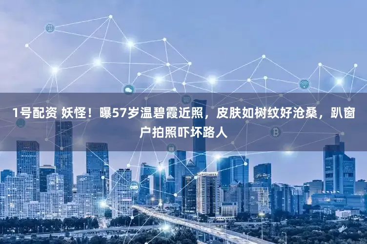 1号配资 妖怪！曝57岁温碧霞近照，皮肤如树纹好沧桑，趴窗户拍照吓坏路人