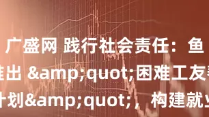 广盛网 践行社会责任：鱼泡直聘推出 "困难工友帮扶计划"，构建就业保障共同体_技能_救助金_企业