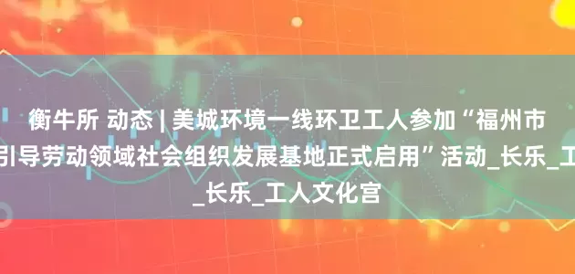 衡牛所 动态 | 美城环境一线环卫工人参加“福州市工会联系引导劳动领域社会组织发展基地正式启用”活动_长乐_工人文化宫