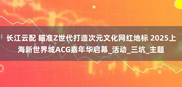 长江云配 瞄准Z世代打造次元文化网红地标 2025上海新世界城ACG嘉年华启幕_活动_三坑_主题