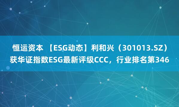 恒运资本 【ESG动态】利和兴（301013.SZ）获华证指数ESG最新评级CCC，行业排名第346