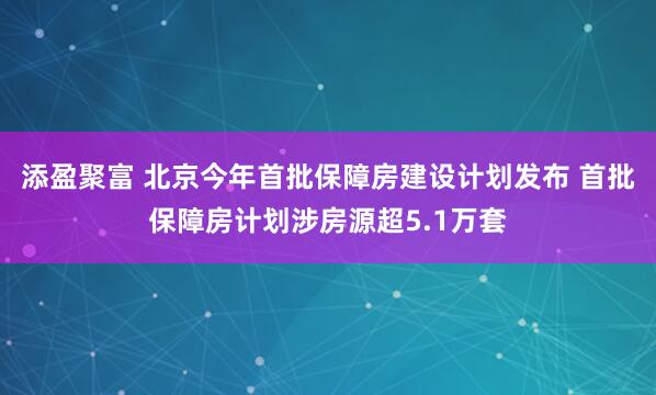 添盈聚富 北京今年首批保障房建设计划发布 首批保障房计划涉房源超5.1万套
