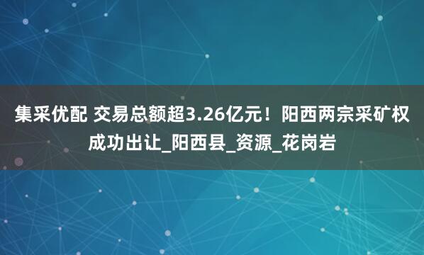 集采优配 交易总额超3.26亿元！阳西两宗采矿权成功出让_阳西县_资源_花岗岩