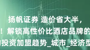 扬帆证券 造价省大半，卖价进中档！解锁高性价比酒店品牌的投资加盟趋势_城市_经济型酒店_系统性