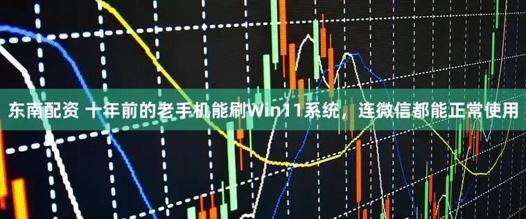 东南配资 十年前的老手机能刷Win11系统，连微信都能正常使用