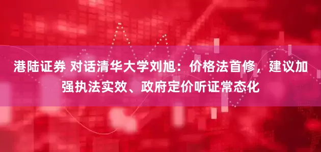 港陆证券 对话清华大学刘旭：价格法首修，建议加强执法实效、政府定价听证常态化
