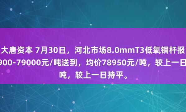 大唐资本 7月30日，河北市场8.0mmT3低氧铜杆报价78900-79000元/吨送到，均价78950元/吨，较上一日持平。