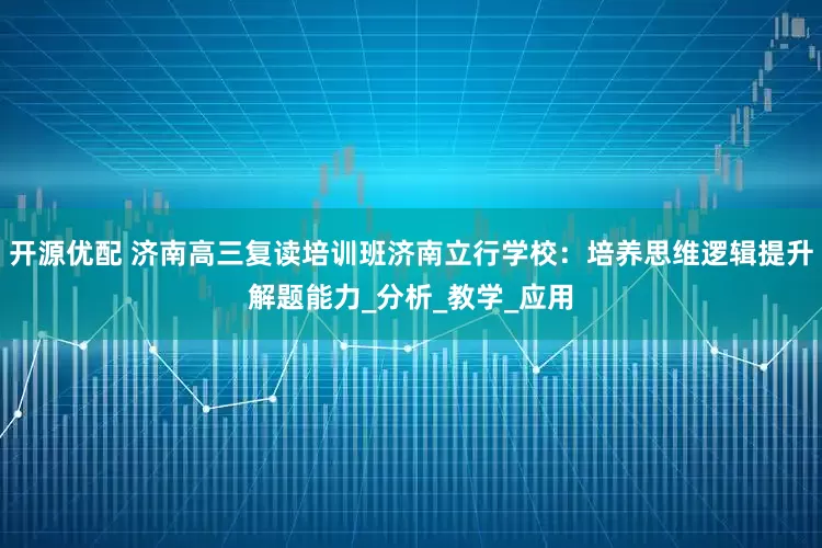 开源优配 济南高三复读培训班济南立行学校：培养思维逻辑提升解题能力_分析_教学_应用