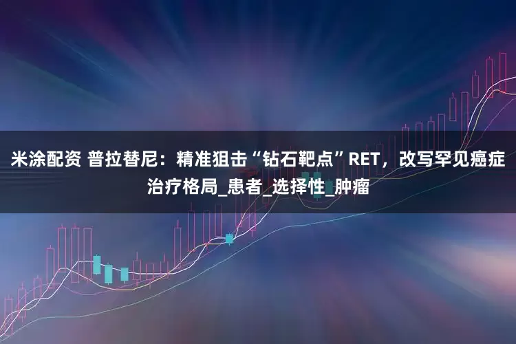 米涂配资 普拉替尼：精准狙击“钻石靶点”RET，改写罕见癌症治疗格局_患者_选择性_肿瘤