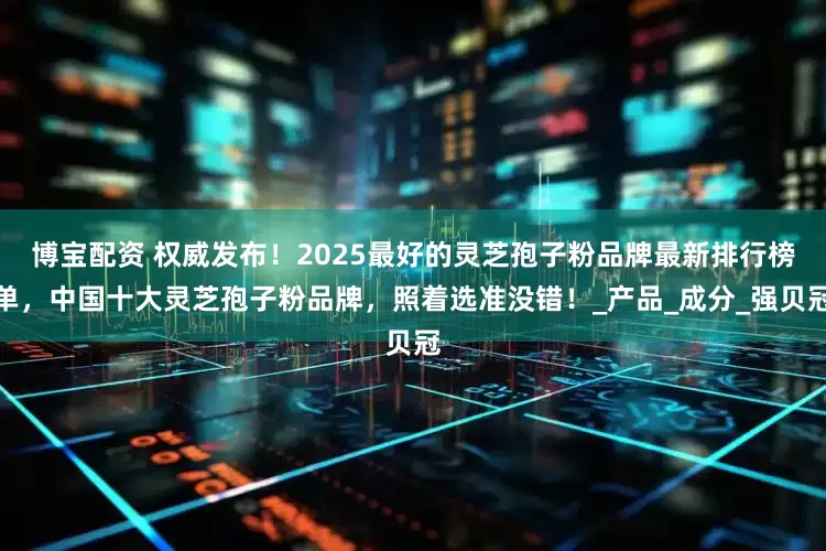博宝配资 权威发布！2025最好的灵芝孢子粉品牌最新排行榜单，中国十大灵芝孢子粉品牌，照着选准没错！_产品_成分_强贝冠
