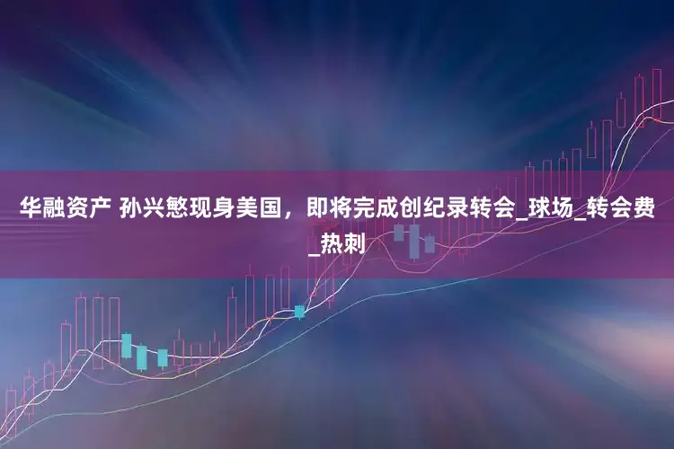 华融资产 孙兴慜现身美国，即将完成创纪录转会_球场_转会费_热刺