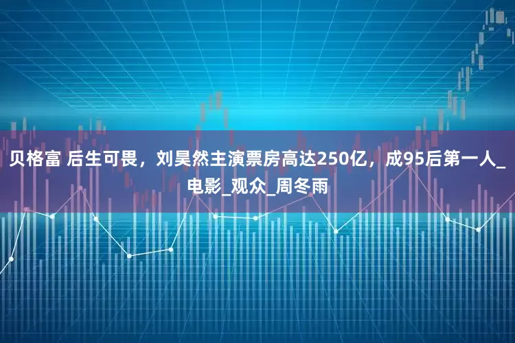 贝格富 后生可畏，刘昊然主演票房高达250亿，成95后第一人_电影_观众_周冬雨