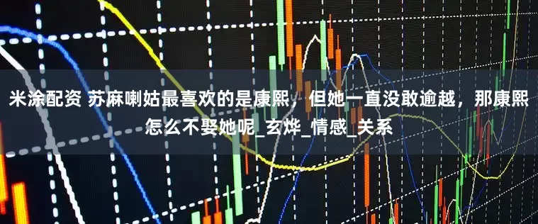 米涂配资 苏麻喇姑最喜欢的是康熙，但她一直没敢逾越，那康熙怎么不娶她呢_玄烨_情感_关系