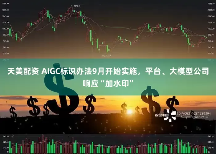 天美配资 AIGC标识办法9月开始实施，平台、大模型公司响应“加水印”