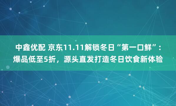 中鑫优配 京东11.11解锁冬日“第一口鲜”：爆品低至5折，源头直发打造冬日饮食新体验