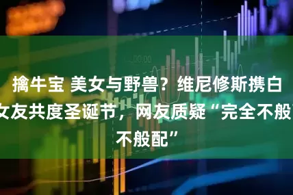 擒牛宝 美女与野兽？维尼修斯携白人女友共度圣诞节，网友质疑“完全不般配”