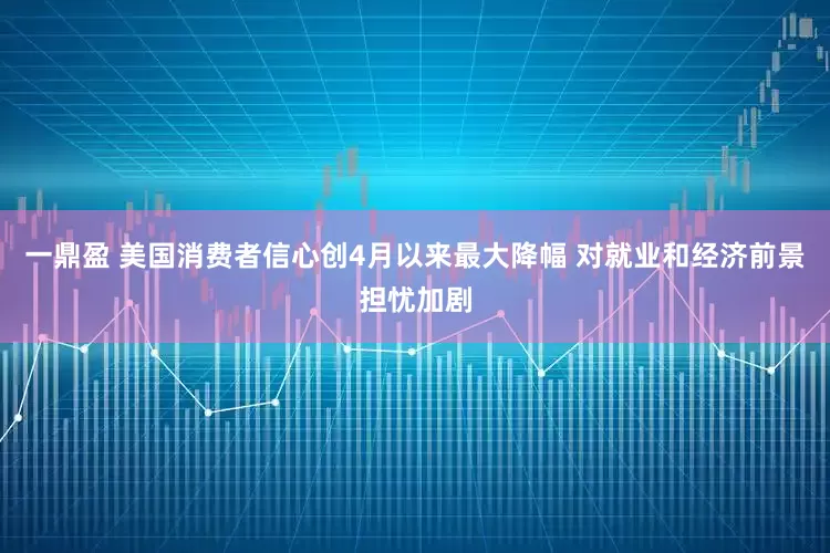 一鼎盈 美国消费者信心创4月以来最大降幅 对就业和经济前景担忧加剧