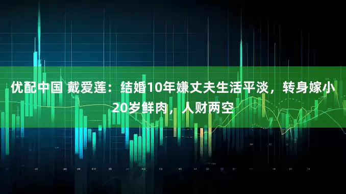 优配中国 戴爱莲：结婚10年嫌丈夫生活平淡，转身嫁小20岁鲜肉，人财两空